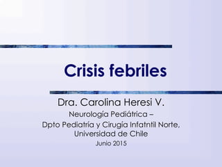 Crisis febriles
Dra. Carolina Heresi V.
Neurología Pediátrica –
Dpto Pediatría y Cirugía Infatntil Norte,
Universidad de Chile
Junio 2015
 