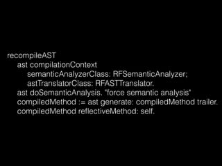 recompileAST
ast compilationContext
semanticAnalyzerClass: RFSemanticAnalyzer;
astTranslatorClass: RFASTTranslator.
ast doSemanticAnalysis. "force semantic analysis"
compiledMethod := ast generate: compiledMethod trailer.
compiledMethod reﬂectiveMethod: self.
 