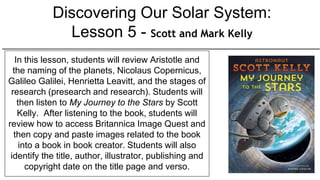 Discovering Our Solar System:
Lesson 5 - Scott and Mark Kelly
In this lesson, students will review Aristotle and
the naming of the planets, Nicolaus Copernicus,
Galileo Galilei, Henrietta Leavitt, and the stages of
research (presearch and research). Students will
then listen to My Journey to the Stars by Scott
Kelly. After listening to the book, students will
review how to access Britannica Image Quest and
then copy and paste images related to the book
into a book in book creator. Students will also
identify the title, author, illustrator, publishing and
copyright date on the title page and verso.
 