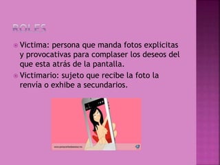  Victima: persona que manda fotos explicitas
y provocativas para complaser los deseos del
que esta atrás de la pantalla.
 Victimario: sujeto que recibe la foto la
renvía o exhibe a secundarios.
 
