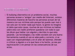  El bullying cibernetico es un problema social, muchas
personas acosan a "amigos" por medio del Internet, existen
diferentes maneras de hacerlo las personas actúan de tal
manera con sus victimas solo porque les pueda caer mal o
tan solo por no tener nada que hacer, la gente no imagina
el daño que esto causa, muchas de sus victimas no hablan
sobre esto con nadie prefieren quedarse con todo lo que
les dicen que hablar con alguien y decirles lo que esta
pasando. Las tecnologías y las redes sociales son una buena
herramienta cuando el uso es adecuado y correcto, si se
usan con responsabilidad y sin el afán de lastimar, ofender
o criticar a alguien o a lo que hace o ha hecho, ya sea por
equivocación o sin pensar en las consecuencias de sus
actos.
 