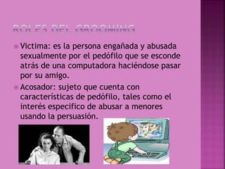  Victima: es la persona engañada y abusada
sexualmente por el pedófilo que se esconde
atrás de una computadora haciéndose pasar
por su amigo.
 Acosador: sujeto que cuenta con
características de pedófilo, tales como el
interés especifico de abusar a menores
usando la persuasión.
 