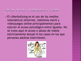  El ciberbullying es el uso de los medios
telemáticos (Internet, telefonía móvil y
videojuegos online principalmente) para
ejercer el acoso psicológico entre iguales. No
se trata aquí el acoso o abuso de índole
estrictamente sexual ni los casos en los que
personas adultas intervienen.
 