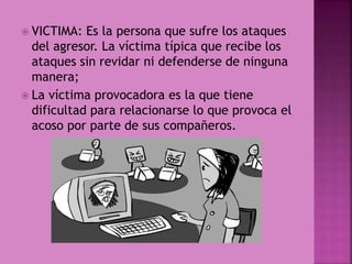  VICTIMA: Es la persona que sufre los ataques
del agresor. La víctima típica que recibe los
ataques sin revidar ni defenderse de ninguna
manera;
 La víctima provocadora es la que tiene
dificultad para relacionarse lo que provoca el
acoso por parte de sus compañeros.
 