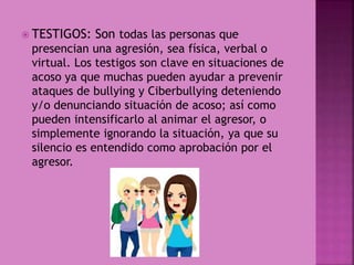  TESTIGOS: Son todas las personas que
presencian una agresión, sea física, verbal o
virtual. Los testigos son clave en situaciones de
acoso ya que muchas pueden ayudar a prevenir
ataques de bullying y Ciberbullying deteniendo
y/o denunciando situación de acoso; así como
pueden intensificarlo al animar el agresor, o
simplemente ignorando la situación, ya que su
silencio es entendido como aprobación por el
agresor.
 