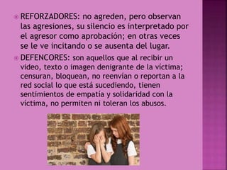  REFORZADORES: no agreden, pero observan
las agresiones, su silencio es interpretado por
el agresor como aprobación; en otras veces
se le ve incitando o se ausenta del lugar.
 DEFENCORES: son aquellos que al recibir un
video, texto o imagen denigrante de la víctima;
censuran, bloquean, no reenvían o reportan a la
red social lo que está sucediendo, tienen
sentimientos de empatía y solidaridad con la
víctima, no permiten ni toleran los abusos.
 