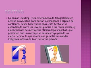  Lo llaman «sexting» y es el fenómeno de fotografiarse en
actitud provocativa para enviar las imágenes a alguien de
confianza. Desde hace varios años, este hecho se va
extendiendo entre los jóvenes gracias a las redes sociales y
a aplicaciones de mensajería efímera tipo Snapchat, que
prometen que un mensaje se autodestruye pasado un
cierto tiempo, lo que ofrece una garantía de mandar
imágenes subidas de tono de forma privada.
 