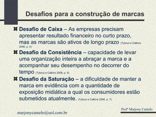 Desafios para a construção de marcas Desafio de Caixa  – As empresas precisam apresentar resultado financeiro no curto prazo, mas as marcas são ativos de longo prazo  (Tybout e Calkins 2006, p. 4) Desafio da Consistência  – capacidade de levar uma organização inteira a abraçar a marca e a acompanhar seu desempenho no decorrer do tempo  (Tybout e Calkins 2006, p. 6) Desafio da Saturação  – a dificuldade de manter a marca em evidência com a quantidade de exposição midiática a qual os consumidores estão submetidos atualmente.  (Tybout e Calkins 2006, p. 7) Profº Marjony Camelo [email_address] 