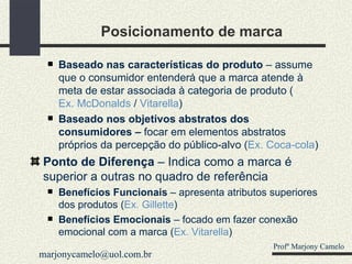 Posicionamento de marca Baseado nas características do produto  – assume que o consumidor entenderá que a marca atende à meta de estar associada à categoria de produto ( Ex. McDonalds  /  Vitarella ) Baseado nos objetivos abstratos dos consumidores –  focar em elementos abstratos próprios da percepção do público-alvo ( Ex. Coca-cola ) Ponto de Diferença  – Indica como a marca é superior a outras no quadro de referência Benefícios Funcionais  – apresenta atributos superiores dos produtos ( Ex. Gillette ) Benefícios Emocionais  – focado em fazer conexão emocional com a marca ( Ex. Vitarella ) Profº Marjony Camelo [email_address] 
