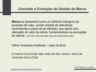 Conceito e Evolução da Gestão de Marca Marca  se apresenta como um atributo intangível da proposta de valor, porém dotada de relevância reconhecida e passível de aferição, que opera uma alteração do valor da oferta, fundamentada na percepção do cliente.  (KOTLER & KELLER 2006; KELLER & MACHADO 2006) Arthur Andresen Auditoria – caso da Eron A marca Coca-Cola vale mais de dez vezes o ativo da empresa Coca-Cola Profº Marjony Camelo [email_address] 