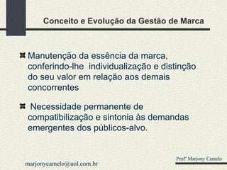 Conceito e Evolução da Gestão de Marca Manutenção da essência da marca, conferindo-lhe  individualização e distinção do seu valor em relação aos demais concorrentes Necessidade permanente de compatibilização e sintonia às demandas emergentes dos públicos-alvo. Profº Marjony Camelo [email_address] 