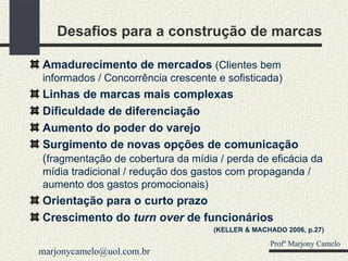 Desafios para a construção de marcas Amadurecimento de mercados  (Clientes bem informados / Concorrência crescente e sofisticada) Linhas de marcas mais complexas Dificuldade de diferenciação Aumento do poder do varejo Surgimento de novas opções de comunicação  ( fragmentação de cobertura da mídia / perda de eficácia da mídia tradicional / redução dos gastos com propaganda / aumento dos gastos promocionais) Orientação para o curto prazo Crescimento do  turn over  de funcionários (KELLER & MACHADO 2006, p.27) Profº Marjony Camelo [email_address] 