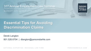 31st Annual Employment Law Seminar
M A R R I O T T C I T Y C E N T E R H O T E L | S A LT L A K E C I T Y, U TA H
PA R S O N S B E H L E . C O MN AT I O N A L E X P E R T I S E . R E G I O N A L L AW F I R M .
Essential Tips for Avoiding
Discrimination Claims
Derek Langton
801.526.6704 | dlangton@parsonsbehle.com
 