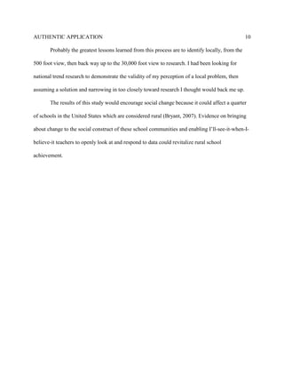 AUTHENTIC APPLICATION                                                                              10

       Probably the greatest lessons learned from this process are to identify locally, from the

500 foot view, then back way up to the 30,000 foot view to research. I had been looking for

national trend research to demonstrate the validity of my perception of a local problem, then

assuming a solution and narrowing in too closely toward research I thought would back me up.

       The results of this study would encourage social change because it could affect a quarter

of schools in the United States which are considered rural (Bryant, 2007). Evidence on bringing

about change to the social construct of these school communities and enabling I’ll-see-it-when-I-

believe-it teachers to openly look at and respond to data could revitalize rural school

achievement.
 