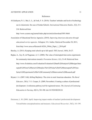 AUTHENTIC APPLICATION                                                                             11

                                           References

Al-Zaidiyeen, N. J., Mei, L. L., & Fook, F. S. (2010). Teachers' attitudes and levels of technology

       use in classrooms: the case of Jordan Schools. International Education Studies, 3(2), 211-

       218. Retrieved from

       http://www.ccsenet.org/journal/index.php/ies/article/download/5891/4664

Association of Educational Service Agencies. (2010). Improving American education through

       educational service agencies. Arlington, VA: Author. Retrieved November 30, 2011,

       from http://www.aesa.us/Research/AESA_White_Paper_1_2010.pdf

Beesley, A. (2011). Keeping rural schools up to full speed. THE Journal, 38(9), 26-27.

Biglan, A., Ary, D., & Wagenaar, A. C. (2000). The value of interrupted time-series experiments

       for community intervention research. Prevention Science, 1(1), 31-49. Retrieved from

       http://www.fivehokies.com/Evaluation/Evaluation%20and%20Analysis%20Designs/Inter

       rupted%20Time%20Series%20Studies/The%20Value%20of%20Interrupted%20Time-

       Series%20Experiments%20for%20Community%20Intervention%20Research.pdf

Bryant, J. A. (2007, Fall). Killing Mayberry: The crisis in rural American education. The Rural

       Educator, 29(1), 7-11. Cooper, E. (2009, November). Creating a culture of professional

       development: A milestone pathway tool for registered nurses. The Journal of Continuing

       Educaation in Nursing, 40(11), 501-508. doi:10.3928/00220124




Desimone, L. M. (2009, April). Improving impact studies of teachers' professional development:

       Toward better conceptualizations and measures. Educational Researcher, 38(3), 181-199.
 