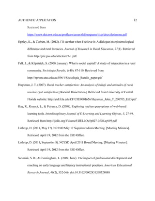 AUTHENTIC APPLICATION                                                                              12

       Retrieved from

       https://www.det.nsw.edu.au/proflearn/areas/sld/programs/tlsip/docs/desimone.pdf

Eppley, K., & Corbett, M. (2012). I’ll see that when I believe it: A dialogue on epistemological

       difference and rural literacies. Journal of Research in Rural Education, 27(1). Retrieved

       from http://jrre.psu.edu/articles/27-1.pdf.

Falk, I., & Kilpatrick, S. (2000, January). What is social capital? A study of interaction in a rural

       community. Sociologia Ruralis, 1(40), 87-110. Retrieved from

       http://eprints.utas.edu.au/896/1/Sociologia_Ruralis_paper.pdf

Huysman, J. T. (2007). Rural teacher satisfaction: An analysis of beliefs and attitudes of rural

       teachers' job satisfaction [Doctoral Dissertation]. Retrieved from University of Central

       Florida website: http://etd.fcla.edu/CF/CFE0001656/Huysman_John_T_200705_EdD.pdf

Kay, R., Knaack, L., & Petrarca, D. (2009). Exploring teachers perceptions of web-based

       learning tools. Interdisciplinary Journal of E-Learning and Learning Objects, 5, 27-49.

       Retrieved from http://ijello.org/Volume5/IJELLOv5p027-050Kay649.pdf

Lathrop, D. (2011, May 17). NCESD May 17 Superintendents Meeting. [Meeting Minutes].

       Retrieved April 19, 2012 from the ESD Office.

Lathrop, D. (2011, September 8). NCESD April 2011 Board Meeting. [Meeting Minutes].

       Retrieved April 19, 2012 from the ESD Office.

Neuman, S. B., & Cunningham, L. (2009, June). The impact of professional development and

       coaching on early language and literacy instructional practices. American Educational

       Research Journal, 46(2), 532-566. doi:10.3102/0002831208328088
 