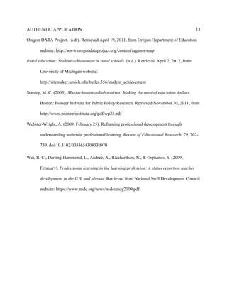 AUTHENTIC APPLICATION                                                                            13

Oregon DATA Project. (n.d.). Retrieved April 19, 2011, from Oregon Department of Education

       website: http://www.oregondataproject.org/content/regions-map

Rural education: Student achievement in rural schools. (n.d.). Retrieved April 2, 2012, from

       University of Michigan website:

       http://sitemaker.umich.edu/butler.356/student_achievement

Stanley, M. C. (2005). Massachusetts collaboratives: Making the most of education dollars.

       Boston: Pioneer Institute for Public Policy Research. Retrieved November 30, 2011, from

       http://www.pioneerinstitute.org/pdf/wp23.pdf

Webster-Wright, A. (2009, February 25). Reframing professional development through

       understanding authentic professional learning. Review of Educational Research, 79, 702-

       739. doi:10.3102/0034654308330970

Wei, R. C., Darling-Hammond, L., Andree, A., Ricchardson, N., & Orphanos, S. (2009,

       February). Professional learning in the learning profession: A status report on teacher

       development in the U.S. and abroad. Retrieved from National Steff Development Council

       website: https://www.nsdc.org/news/nsdcstudy2009.pdf
 