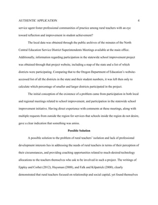AUTHENTIC APPLICATION                                                                                 4

service agent foster professional communities of practice among rural teachers with an eye

toward reflection and improvement in student achievement?

        The local data was obtained through the public archives of the minutes of the North

Central Education Service District Superintendents Meetings available at the main office.

Additionally, information regarding participation in the statewide school improvement project

was obtained through that project website, including a map of the state and a list of which

districts were participating. Comparing that to the Oregon Department of Education’s website-

accessed list of all the districts in the state and their student numbers, it was left then only to

calculate which percentage of smaller and larger districts participated in the project.

        The initial conception of the existence of a problem came from participation in both local

and regional meetings related to school improvement, and participation in the statewide school

improvement initiative. Having direct experience with comments at these meetings, along with

multiple requests from outside the region for services that schools inside the region do not desire,

gave a clear indication that something was amiss.

                                          Possible Solution

        A possible solution to the problem of rural teachers’ isolation and lack of professional

development interests lies in addressing the needs of rural teachers in terms of their perception of

their circumstances, and providing coaching opportunities related to much-desired technology

allocations to the teachers themselves who ask to be involved in such a project. The writings of

Eppley and Corbet (2012), Huysman (2008), and Falk and Kilpatrick (2000), clearly

demonstrated that rural teachers focused on relationship and social capital, yet found themselves
 