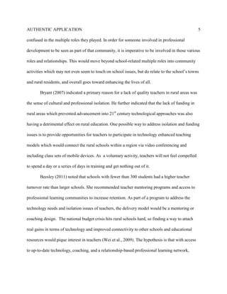 AUTHENTIC APPLICATION                                                                                5

confused in the multiple roles they played. In order for someone involved in professional

development to be seen as part of that community, it is imperative to be involved in those various

roles and relationships. This would move beyond school-related multiple roles into community

activities which may not even seem to touch on school issues, but do relate to the school’s towns

and rural residents, and overall goes toward enhancing the lives of all.

       Bryant (2007) indicated a primary reason for a lack of quality teachers in rural areas was

the sense of cultural and professional isolation. He further indicated that the lack of funding in

rural areas which prevented advancement into 21st century technological approaches was also

having a detrimental effect on rural education. One possible way to address isolation and funding

issues is to provide opportunities for teachers to participate in technology enhanced teaching

models which would connect the rural schools within a region via video conferencing and

including class sets of mobile devices. As a voluntary activity, teachers will not feel compelled

to spend a day or a series of days in training and get nothing out of it.

       Beesley (2011) noted that schools with fewer than 300 students had a higher teacher

turnover rate than larger schools. She recommended teacher mentoring programs and access to

professional learning communities to increase retention. As part of a program to address the

technology needs and isolation issues of teachers, the delivery model would be a mentoring or

coaching design. The national budget crisis hits rural schools hard, so finding a way to attach

real gains in terms of technology and improved connectivity to other schools and educational

resources would pique interest in teachers (Wei et al., 2009). The hypothesis is that with access

to up-to-date technology, coaching, and a relationship-based professional learning network,
 