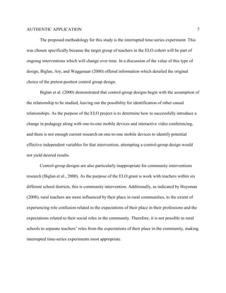 AUTHENTIC APPLICATION                                                                                 7

        The proposed methodology for this study is the interrupted time-series experiment. This

was chosen specifically because the target group of teachers in the ELO cohort will be part of

ongoing interventions which will change over time. In a discussion of the value of this type of

design, Biglan, Ary, and Waggenaar (2000) offered information which derailed the original

choice of the pretest-posttest control group design.

        Biglan et al. (2000) demonstrated that control-group designs begin with the assumption of

the relationship to be studied, leaving out the possibility for identification of other causal

relationships. As the purpose of the ELO project is to determine how to successfully introduce a

change in pedagogy along with one-to-one mobile devices and interactive video conferencing,

and there is not enough current research on one-to-one mobile devices to identify potential

effective independent variables for that intervention, attempting a control-group design would

not yield desired results.

        Control-group designs are also particularly inappropriate for community interventions

research (Biglan et al., 2000). As the purpose of the ELO grant is work with teachers within six

different school districts, this is community intervention. Additionally, as indicated by Huysman

(2008), rural teachers are more influenced by their place in rural communities, to the extent of

experiencing role confusion related to the expectations of their place in their professions and the

expectations related to their social roles in the community. Therefore, it is not possible in rural

schools to separate teachers’ roles from the expectations of their place in the community, making

interrupted time-series experiments most appropriate.
 