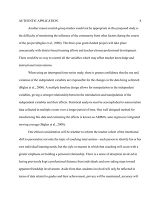 AUTHENTIC APPLICATION                                                                                8

       Another reason control-group studies would not be appropriate in this proposed study is

the difficulty of monitoring the influence of the community from other factors during the course

of the project (Biglan et al., 2000). The three-year grant-funded project will take place

concurrently with district-based training efforts and teacher-chosen professional development.

There would be no way to control all the variables which may affect teacher knowledge and

instructional interventions.

       When using an interrupted time-series study, there is greater confidence that the use and

variation of the independent variables are responsible for the changes in the data being collected

(Biglan et al., 2000). A multiple baseline design allows for manipulation in the independent

variables, giving a stronger relationship between the introduction and manipulation of the

independent variables and their effects. Statistical analysis must be accomplished to autocorrelate

data collected in multiple events over a longer period of time. One well designed method for

transforming this data and estimating the effects is known as ARIMA, auto-regressive integrated

moving average (Biglan et al., 2000).

       One ethical consideration will be whether to inform the teacher cohort of the intentional

shift to personalize not only the topic of coaching intervention—each person to identify his or her

own individual learning needs, but the style or manner in which that coaching will occur with a

greater emphasis on building a personal relationship. There is a sense of deception involved in

having previously kept a professional distance from individuals and now taking steps toward

apparent friendship involvement. Aside from that, students involved will only be reflected in

terms of data related to grades and their achievement, privacy will be maintained, accuracy will
 