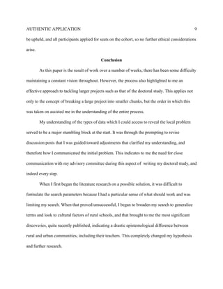 AUTHENTIC APPLICATION                                                                                 9

be upheld, and all participants applied for seats on the cohort, so no further ethical considerations

arise.

                                              Conclusion

         As this paper is the result of work over a number of weeks, there has been some difficulty

maintaining a constant vision throughout. However, the process also highlighted to me an

effective approach to tackling larger projects such as that of the doctoral study. This applies not

only to the concept of breaking a large project into smaller chunks, but the order in which this

was taken on assisted me in the understanding of the entire process.

         My understanding of the types of data which I could access to reveal the local problem

served to be a major stumbling block at the start. It was through the prompting to revise

discussion posts that I was guided toward adjustments that clarified my understanding, and

therefore how I communicated the initial problem. This indicates to me the need for close

communication with my advisory committee during this aspect of writing my doctoral study, and

indeed every step.

         When I first began the literature research on a possible solution, it was difficult to

formulate the search parameters because I had a particular sense of what should work and was

limiting my search. When that proved unsuccessful, I began to broaden my search to generalize

terms and look to cultural factors of rural schools, and that brought to me the most significant

discoveries, quite recently published, indicating a drastic epistemological difference between

rural and urban communities, including their teachers. This completely changed my hypothesis

and further research.
 