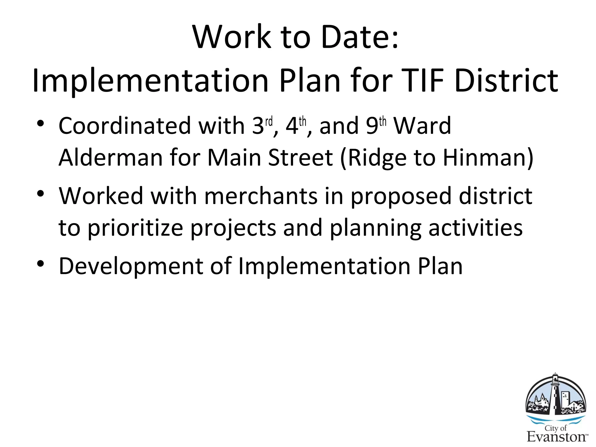 Work to Date:
Implementation Plan for TIF District
• Coordinated with 3rd
, 4th
, and 9th
Ward
Alderman for Main Street (Ridge to Hinman)
• Worked with merchants in proposed district
to prioritize projects and planning activities
• Development of Implementation Plan
12
 