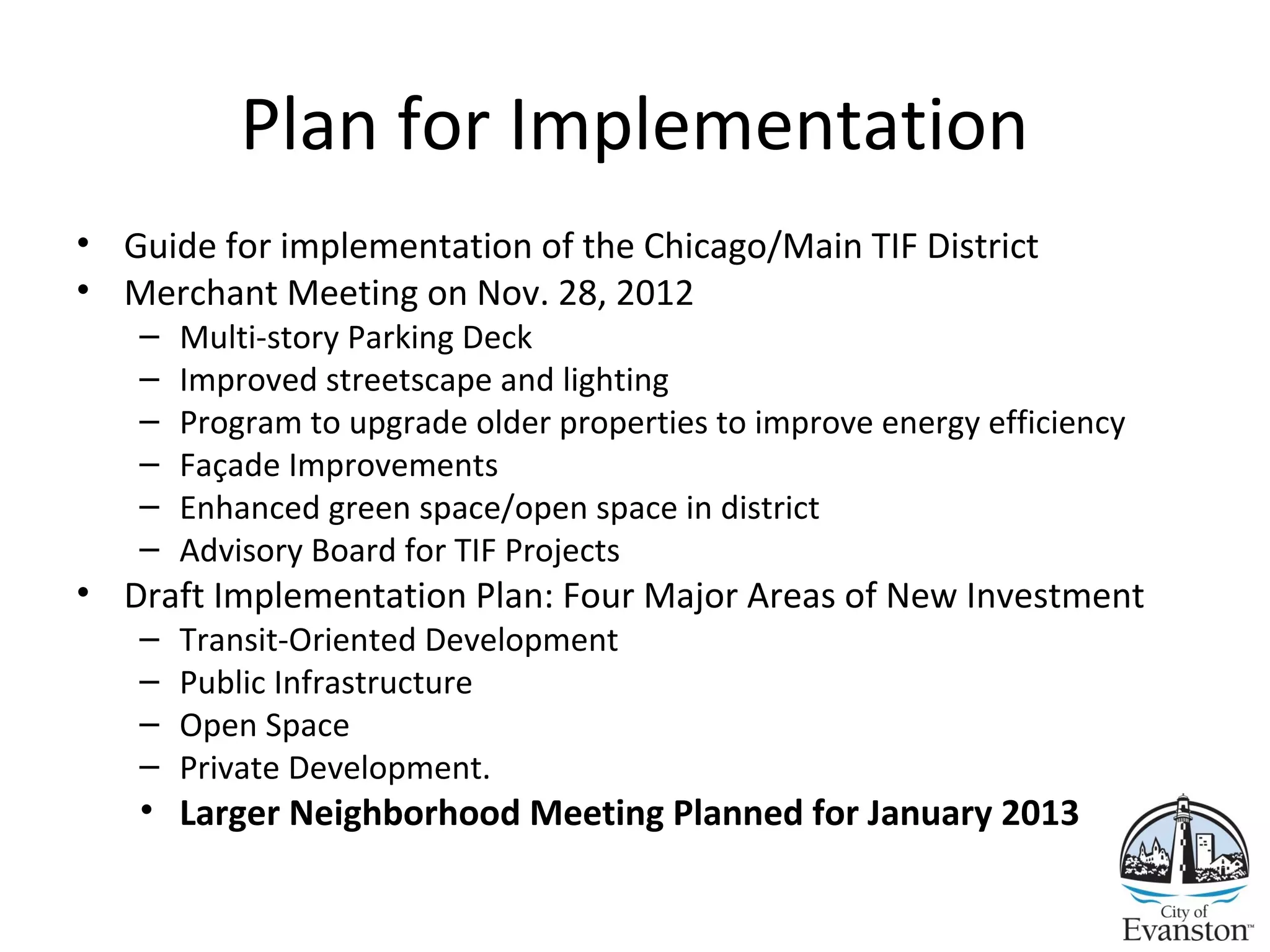 Plan for Implementation
• Guide for implementation of the Chicago/Main TIF District
• Merchant Meeting on Nov. 28, 2012
– Multi-story Parking Deck
– Improved streetscape and lighting
– Program to upgrade older properties to improve energy efficiency
– Façade Improvements
– Enhanced green space/open space in district
– Advisory Board for TIF Projects
• Draft Implementation Plan: Four Major Areas of New Investment
– Transit-Oriented Development
– Public Infrastructure
– Open Space
– Private Development.
• Larger Neighborhood Meeting Planned for January 2013
 