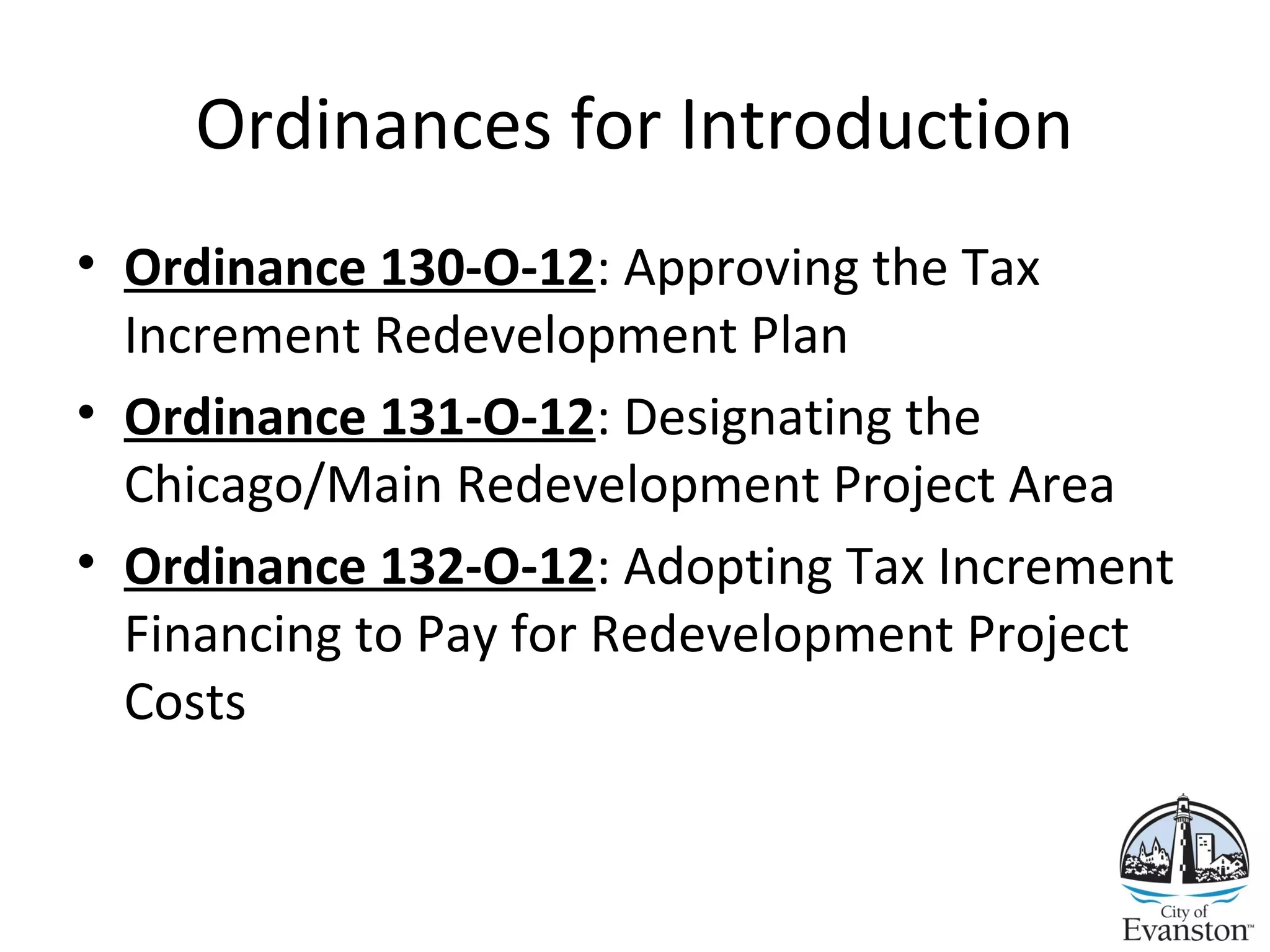 Ordinances for Introduction
• Ordinance 130-O-12: Approving the Tax
Increment Redevelopment Plan
• Ordinance 131-O-12: Designating the
Chicago/Main Redevelopment Project Area
• Ordinance 132-O-12: Adopting Tax Increment
Financing to Pay for Redevelopment Project
Costs
 