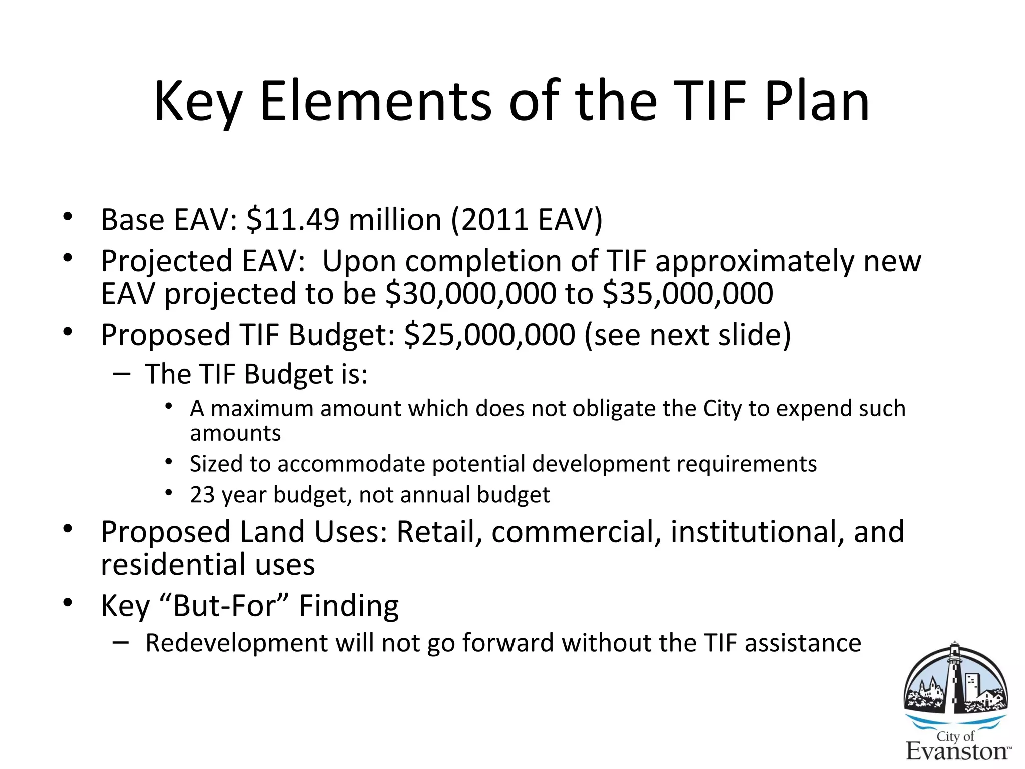 Key Elements of the TIF Plan
• Base EAV: $11.49 million (2011 EAV)
• Projected EAV: Upon completion of TIF approximately new
EAV projected to be $30,000,000 to $35,000,000
• Proposed TIF Budget: $25,000,000 (see next slide)
– The TIF Budget is:
• A maximum amount which does not obligate the City to expend such
amounts
• Sized to accommodate potential development requirements
• 23 year budget, not annual budget
• Proposed Land Uses: Retail, commercial, institutional, and
residential uses
• Key “But-For” Finding
– Redevelopment will not go forward without the TIF assistance
 