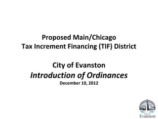 Proposed Main/Chicago
Tax Increment Financing (TIF) District
City of Evanston
Introduction of Ordinances
December 10, 2012
 