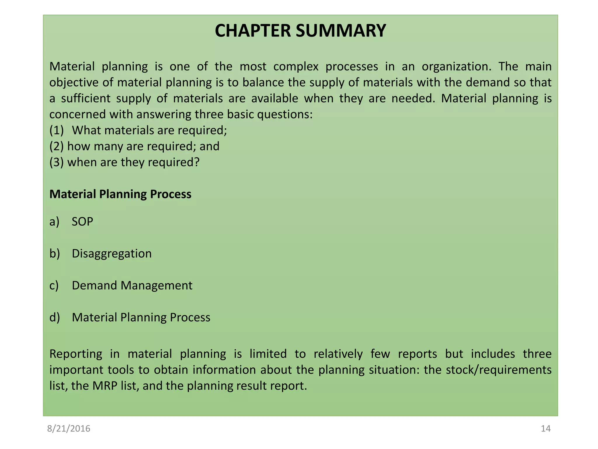 CHAPTER SUMMARY
Material planning is one of the most complex processes in an organization. The main
objective of material planning is to balance the supply of materials with the demand so that
a sufficient supply of materials are available when they are needed. Material planning is
concerned with answering three basic questions:
(1) What materials are required;
(2) how many are required; and
(3) when are they required?
Material Planning Process
a) SOP
b) Disaggregation
c) Demand Management
d) Material Planning Process
Reporting in material planning is limited to relatively few reports but includes three
important tools to obtain information about the planning situation: the stock/requirements
list, the MRP list, and the planning result report.
8/21/2016 14
 