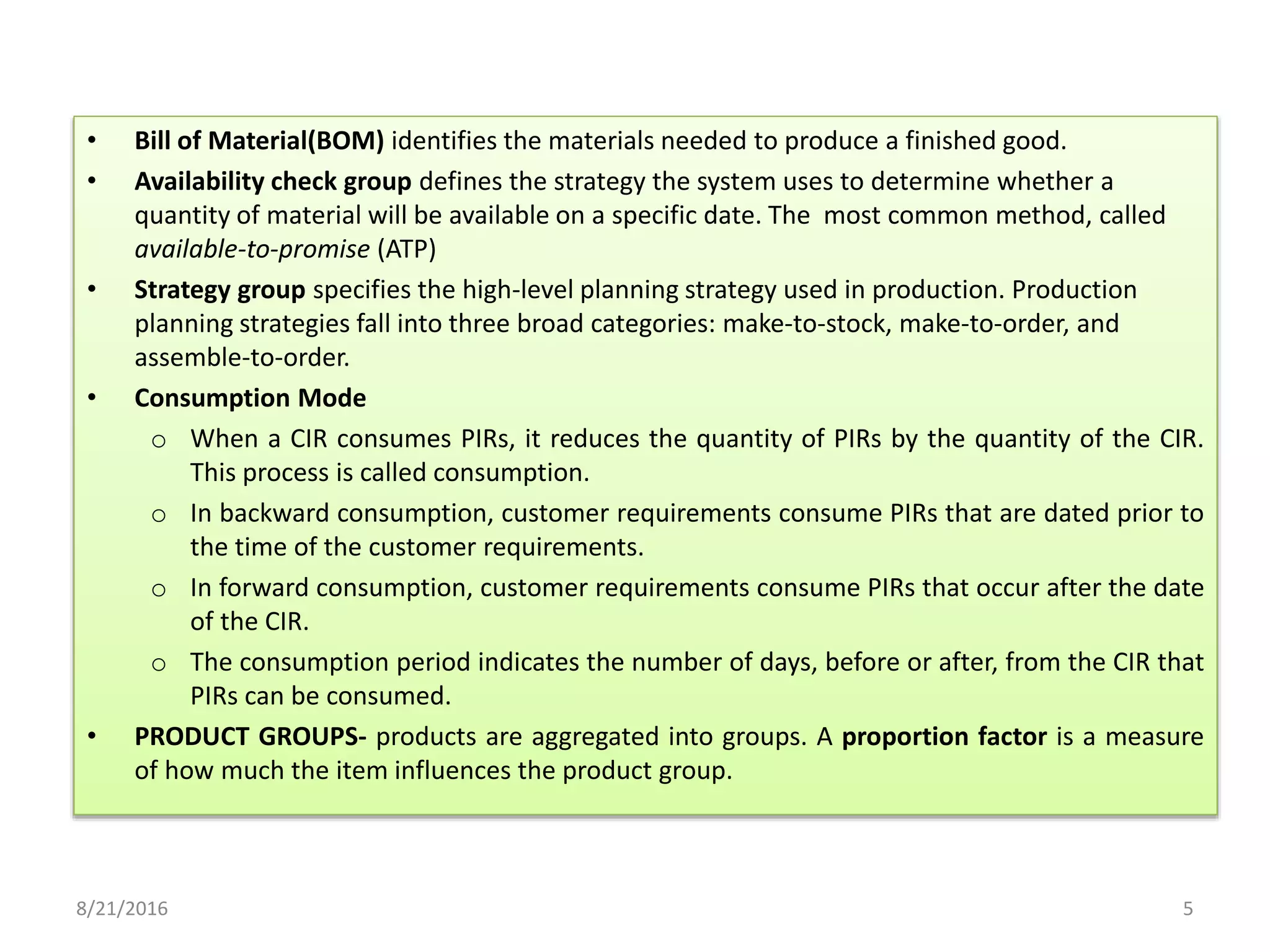 • Bill of Material(BOM) identifies the materials needed to produce a finished good.
• Availability check group defines the strategy the system uses to determine whether a
quantity of material will be available on a specific date. The most common method, called
available-to-promise (ATP)
• Strategy group specifies the high-level planning strategy used in production. Production
planning strategies fall into three broad categories: make-to-stock, make-to-order, and
assemble-to-order.
• Consumption Mode
o When a CIR consumes PIRs, it reduces the quantity of PIRs by the quantity of the CIR.
This process is called consumption.
o In backward consumption, customer requirements consume PIRs that are dated prior to
the time of the customer requirements.
o In forward consumption, customer requirements consume PIRs that occur after the date
of the CIR.
o The consumption period indicates the number of days, before or after, from the CIR that
PIRs can be consumed.
• PRODUCT GROUPS- products are aggregated into groups. A proportion factor is a measure
of how much the item influences the product group.
8/21/2016 5
 