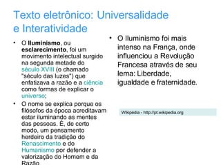 Texto eletrônico:   Universalidade  e Interatividade O  Iluminismo , ou  esclarecimento , foi um movimento intelectual surgido na segunda metade do  século XVIII  (o chamado "século das luzes") que enfatizava a razão e a  ciência  como formas de explicar o  universo ; O nome se explica porque os filósofos da época acreditavam estar iluminando as mentes das pessoas. É, de certo modo, um pensamento herdeiro da tradição do  Renascimento  e do  Humanismo  por defender a valorização do Homem e da Razão  O Iluminismo foi mais intenso na França, onde influenciou a Revolução Francesa através de seu lema: Liberdade, igualdade e fraternidade.  Wikipédia - http://pt.wikipedia.org 