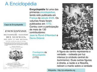 A Enciclopédia A figura do centro representa a verdade – rodeada por luz intensa (o símbolo central do iluminismo). Duas outras figuras à direita, a razão e a filosofia, retiram o manto sobre a verdade Frontispício  da  Encyclopédie  (1772) Encyclopédie  foi uma das primeiras  enciclopédias , tendo sido publicada em  França  no  século XVIII . Os volumes finais foram publicados em  1772 . Contou com a participação de mais de 130 contribuidores:  Jean le Rond d'Alembert  e  Denis Diderot Wikipédia - http://pt.wikipedia.org Capa da Encyclopédie   
