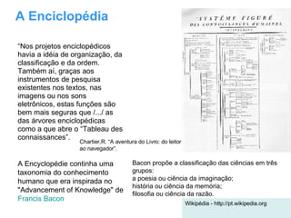 A Enciclopédia “ Nos projetos enciclopédicos havia a idéia de organização, da classificação e da ordem. Também aí, graças aos instrumentos de pesquisa existentes nos textos, nas imagens ou nos sons eletrônicos, estas funções são bem mais seguras que /.../ as das árvores enciclopédicas como a que abre o “Tableau des connaissances”. A Encyclopédie continha uma taxonomia do conhecimento humano que era inspirada no "Advancement of Knowledge" de  Francis Bacon   Wikipédia - http://pt.wikipedia.org Bacon propõe a classificação das ciências em três grupos: a poesia ou ciência da imaginação;  história ou ciência da memória;  filosofia ou ciência da razão.  Chartier,R. “A aventura do Livro: do leitor ao navegador”. 
