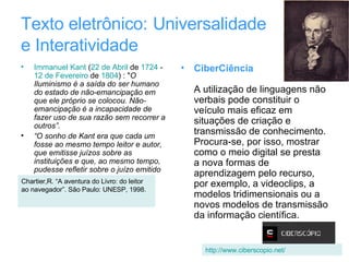Texto eletrônico:   Universalidade  e Interatividade Immanuel Kant  ( 22 de Abril  de  1724  -  12 de Fevereiro  de  1804 ) : " O Iluminismo é a saída do ser humano do estado de não-emancipação em que ele próprio se colocou. Não-emancipação é a incapacidade de fazer uso de sua razão sem recorrer a outros”. “ O sonho de Kant era que cada um fosse ao mesmo tempo leitor e autor, que emitisse juízos sobre as instituições e que, ao mesmo tempo, pudesse refletir sobre o juízo emitido pelos outros. CiberCiência A utilização de linguagens não verbais pode constituir o veículo mais eficaz em situações de criação e transmissão de conhecimento. Procura-se, por isso, mostrar como o meio digital se presta a nova formas de aprendizagem pelo recurso, por exemplo, a videoclips, a modelos tridimensionais ou a novos modelos de transmissão da informação científica. Chartier,R. “A aventura do Livro: do leitor ao navegador”. São Paulo: UNESP, 1998. http://www.ciberscopio.net/ 