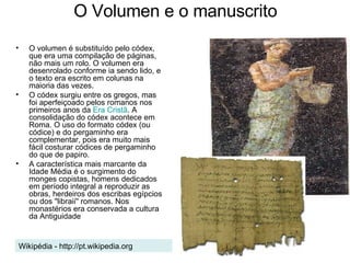 O Volumen e o manuscrito O volumen é substituído pelo códex, que era uma compilação de páginas, não mais um rolo. O volumen era desenrolado conforme ia sendo lido, e o texto era escrito em colunas na maioria das vezes.  O códex surgiu entre os gregos, mas foi aperfeiçoado pelos romanos nos primeiros anos da  Era Cristã . A consolidação do códex acontece em Roma. O uso do formato códex (ou códice) e do pergaminho era complementar, pois era muito mais fácil costurar códices de pergaminho do que de papiro.  A característica mais marcante da Idade Média é o surgimento do monges copistas, homens dedicados em período integral a reproduzir as obras, herdeiros dos escribas egípcios ou dos ''libraii'' romanos. Nos monastérios era conservada a cultura da Antiguidade Wikipédia - http://pt.wikipedia.org 