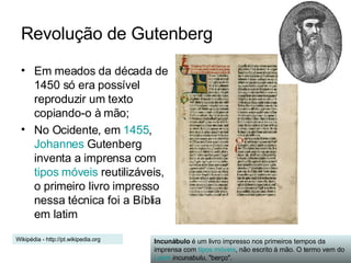 Revolução de Gutenberg Em meados da década de 1450 só era possível reproduzir um texto copiando-o à mão; No Ocidente, em  1455 ,  Johannes  Gutenberg  inventa a imprensa com  tipos móveis  reutilizáveis, o primeiro livro impresso nessa técnica foi a Bíblia em latim  Incunábulo  é um livro impresso nos primeiros tempos da imprensa com  tipos móveis , não escrito à mão. O termo vem do  Latim   incunabulu , "berço". Wikipédia - http://pt.wikipedia.org 