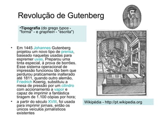 Em  1445   Johannes  Gutenberg  projetou um novo tipo de  prensa , baseado naquelas usadas para espremer  uvas . Preparou uma tinta especial, à prova de borrões. Esse sistema operacional de impressão funcionou tão bem que perdurou praticamente inalterado até  1811 , quando outro alemão,  Friedrich   Koenig , substituiu a mesa de pressão por um  cilindro  com accionamento a  vapor  e capaz de imprimir a fantástica tiragem de 1.100 cópias por hora; a partir do século  XVIII , foi usada para imprimir jornais, então os únicos veículos jornalísticos existentes  Revolução de Gutenberg Wikipédia - http://pt.wikipedia.org Tipografia  (do grego  typos  - "forma" - e  graphein  - "escrita")  