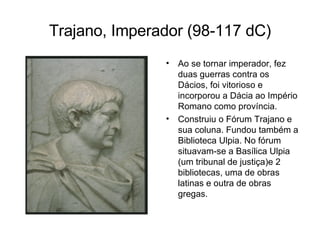 Trajano, Imperador (98-117 dC) Ao se tornar imperador, fez duas guerras contra os Dácios, foi vitorioso e incorporou a Dácia ao Império Romano como província.  Construiu o Fórum Trajano e sua coluna. Fundou também a Biblioteca Ulpia. No fórum situavam-se a Basílica Ulpia (um tribunal de justiça)e 2 bibliotecas, uma de obras latinas e outra de obras gregas. 