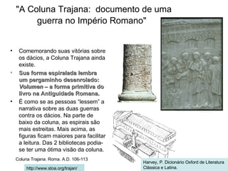 "A Coluna Trajana:  documento de uma  guerra no Império Romano" Comemorando suas vitórias sobre os dácios, a Coluna Trajana ainda existe. Sua forma espiralada lembra um pergaminho desenrolado:  Volumen  – a forma primitiva do livro na Antiguidade Romana. É como se as pessoas “lessem” a narrativa sobre as duas guerras contra os dácios. Na parte de baixo da coluna, as espirais são mais estreitas. Mais acima, as figuras ficam maiores para facilitar a leitura. Das 2 bibliotecas podia-se ter uma ótima visão da coluna. Coluna Trajana. Roma. A.D. 106-113   http://www.stoa.org/trajan/ Harvey, P. Dicionário Oxford de Literatura Clássica e Latina. 