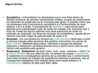 Escolástica -  A Escolástica (ou Escolasticismo) é uma linha dentro da filosofia medieval, de acentos notadamente cristãos, surgida da necessidade de responder às exigências da fé, ensinada pela Igreja. A questão chave que vai atravessar todo o pensamento escolástico é a harmonização de duas esferas: a fé e a razão. O pensamento de  Agostinho , mais conservador, defende uma subordinação maior da razão em relação à fé, enquanto que a linha de Tomás de Aquino defende uma certa autonomia da razão na obtenção de respostas, por força da inovação do aristotelismo, apesar de em nenhum momento negar tal subordinação da razão à fé. Samizdat  - era uma prática em tempos da  União Soviética  destinada a evitar a censura imposta pelos governos dos partidos comunistas nos países do  Bloco oriental . Mediante esta prática, indivíduos e grupos de pessoas copiavam e distribuíam clandestinamente livros e outros bens culturais que haviam sido proibidos pelo governo  Solipsismo  -  Solipsismo  (do latim "solu-, «só» +ipse, «mesmo» +-ismo".) é a  crença   filosófica  de que, além de nós, só existem as nossas  experiências . O solipsismo é a consequência extrema de se acreditar que o conhecimento deve estar fundado em estados de experiência interiores e pessoais, não se conseguindo estabelecer uma relação direta entre esses estados e o  conhecimento  objetivo de algo para além deles.  Alguns termos 
