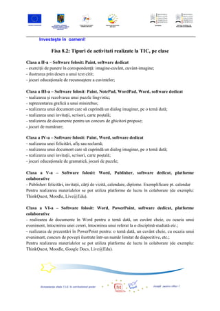 Investeşte în oameni!

              Fisa 8.2: Tipuri de activitati realizate la TIC, pe clase

Clasa a II-a – Software folosit: Paint, software dedicat
- exerciţii de punere în corespondenţă: imagine-cuvânt, cuvânt-imagine;
- ilustrarea prin desen a unui text citit;
- jocuri educaţionale de recunoaştere a cuvintelor;

Clasa a III-a – Software folosit: Paint, NotePad, WordPad, Word, software dedicat
- realizarea şi rezolvarea unui puzzle lingvistic;
- reprezentarea grafică a unui minirebus;
- realizarea unui document care să cuprindă un dialog imaginar, pe o temă dată;
- realizarea unei invitaţii, scrisori, carte poştală;
- realizarea de documente pentru un concurs de ghicitori propuse;
- jocuri de numărare;

Clasa a IV-a – Software folosit: Paint, Word, software dedicat
- realizarea unei felicitări, afiş sau reclamă;
- realizarea unui document care să cuprindă un dialog imaginar, pe o temă dată;
- realizarea unei invitaţii, scrisori, carte poştală;
- jocuri educaţionale de gramatică, jocuri de puzzle;

Clasa a V-a – Software folosit: Word, Publisher, software dedicat, platforme
colaborative
- Publisher: felicitări, invitaţii, cărţi de vizită, calendare, diplome. Exemplificare pt. calendar
Pentru realizarea materialelor se pot utiliza platforme de lucru în colaborare (de exemplu:
ThinkQuest, Moodle, Live@Edu).

Clasa a VI-a – Software folosit: Word, PowerPoint, software dedicat, platforme
colaborative
- realizarea de documente în Word pentru o temă dată, un cuvânt cheie, cu ocazia unui
eveniment, întocmirea unei cereri, întocmirea unui referat la o disciplină studiată etc.;
- realizarea de prezentări în PowerPoint pentru: o temă dată, un cuvânt cheie, cu ocazia unui
eveniment, concurs de poveşti ilustrate într-un număr limitat de diapozitive, etc.;
Pentru realizarea materialelor se pot utiliza platforme de lucru în colaborare (de exemplu:
ThinkQuest, Moodle, Google Docs, Live@Edu).
 