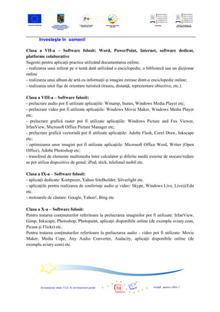 Investeşte în oameni!

Clasa a VII-a – Software folosit: Word, PowerPoint, Internet, software dedicat,
platforme colaborative
Sugestii pentru aplicaţii practice utilizând documentarea online;
- realizarea unui referat pe o temă dată utilizând o enciclopedie, o bibliotecă sau un dicţionar
online
- realizarea unui album de artă cu informaţii şi imagini extrase dintr-o enciclopedie online;
- realizarea unor fişe de orientare turistică (traseu, distanţă, reprezentare obiective, etc.).

Clasa a VIII-a – Software folosit:
- prelucrare audio pot fi utilizate aplicaţiile: Winamp, Itunes, Windows Media Player etc;
- prelucrare video pot fi utilizate aplicaţiile: Windows Movie Maker, Windows Media Player
etc;
- prelucrare grafică raster pot fi utilizate aplicaţiile: Windows Picture and Fax Viewer,
IrfanView, Microsoft Office Picture Manager etc;
- prelucrare grafică vectorială pot fi utilizate aplicaţiile: Adobe Flash, Corel Draw, Inkscape
etc;
- optimizarea unor imagini pot fi utilizate aplicaţiile: Microsoft Office Word, Writer (Open
Office), Adobe Photoshop etc;
- transferul de elemente multimedia între calculator şi diferite medii externe de stocare/redare
se pot utiliza dispozitive de genul: iPod, stick, telefonul mobil etc.

Clasa a IX-a – Software folosit:
- aplicaţii dedicate: Kompozer, Yahoo SiteBuilder, Silverlight etc.
- aplicaţiile pentru realizarea de conferinţe audio şi video: Skype, Windows Live, Live@Edu
etc.
- motoarele de căutare: Google, Yahoo!, Bing etc.

Clasa a X-a – Software folosit:
Pentru tratarea conţinuturilor referitoare la prelucrarea imaginilor pot fi utilizate: IrfanView,
Gimp, Inkscape, Photoshop, Photopaint, aplicaţii disponibile online (de exemplu aviary.com,
Picasa şi Flickr) etc.
Pentru tratarea conţinuturilor referitoare la prelucrarea audio - video pot fi utilizate: Movie
Maker, Media Cope, Any Audio Converter, Audacity, aplicaţii disponibile online (de
exemplu aviary.com) etc.
 
