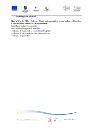 Investeşte în oameni!

Clasa a XI-a si a XII-a – Software folosit: software dedicat pentru realizarea blogurilor
si a platformelor colaborative, Google docs etc.
Activităţi de învăţare recomandate:
- întocmirea unei pagini web personale
- realizarea de pagini web cu conţinut interdisciplinar
- realizarea de pagini web specifice unor evenimente
- realizarea de galerii foto
 