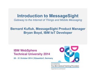 Introduction to MessageSight 
Gateway to the Internet of Things and Mobile Messaging 
Bernard Kufluk, MessageSight Product Manager 
Bryan Boyd, IBM IoT Developer 
 