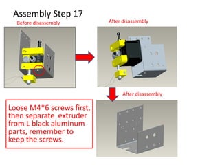 Assembly Step 17
Loose M4*6 screws first,
then separate extruder
from L black aluminum
parts, remember to
keep the screws.
Before disassembly After disassembly
After disassembly
 