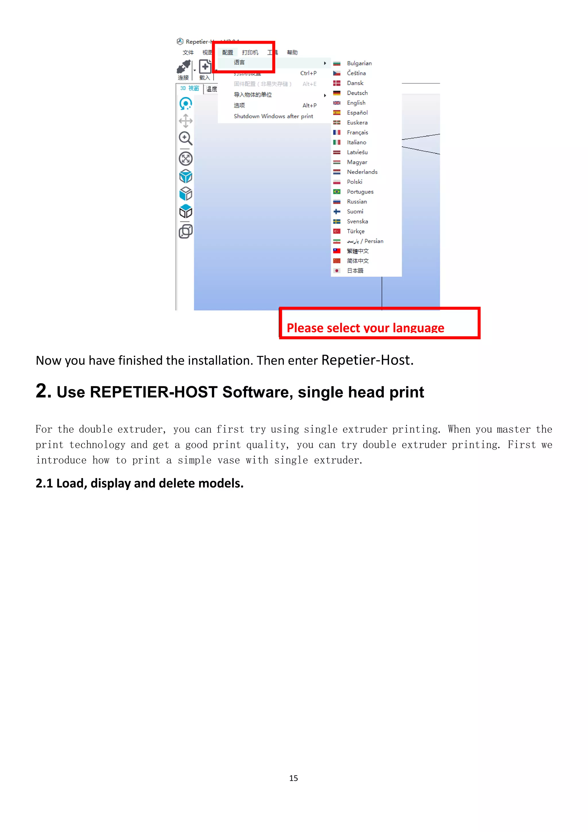 15
Now you have finished the installation. Then enter Repetier-Host.
2. Use REPETIER-HOST Software, single head print
For the double extruder, you can first try using single extruder printing. When you master the
print technology and get a good print quality, you can try double extruder printing. First we
introduce how to print a simple vase with single extruder.
2.1 Load, display and delete models.
Please select your language
shown
 
