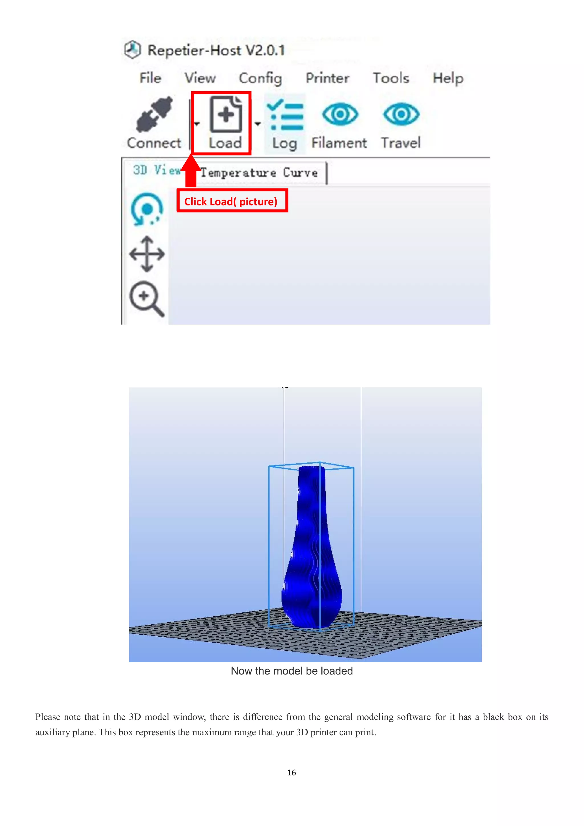 16
Now the model be loaded
Please note that in the 3D model window, there is difference from the general modeling software for it has a black box on its
auxiliary plane. This box represents the maximum range that your 3D printer can print.
Click Load( picture)
 